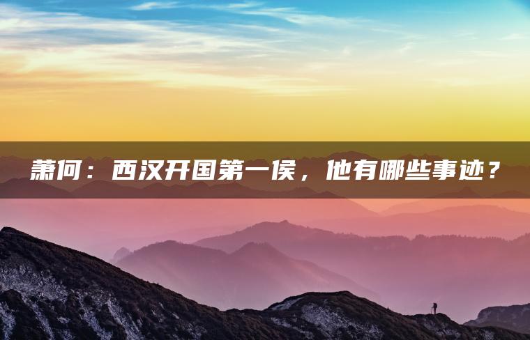 萧何：西汉开国第一侯，他有哪些事迹？