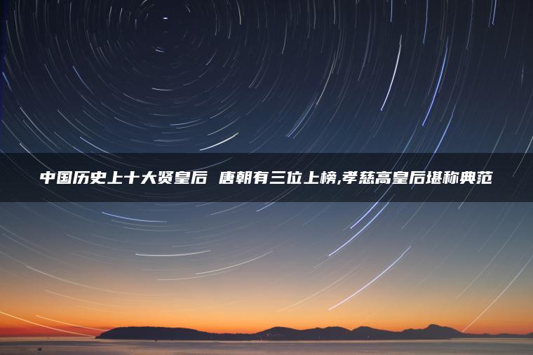 中国历史上十大贤皇后 唐朝有三位上榜,孝慈高皇后堪称典范