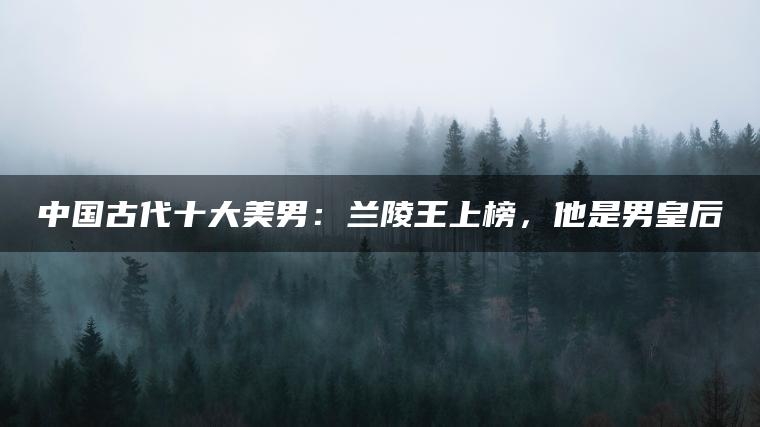 中国古代十大美男：兰陵王上榜，他是男皇后