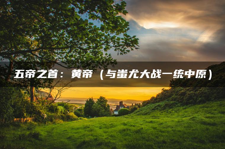 五帝之首：黄帝（与蚩尤大战一统中原）
