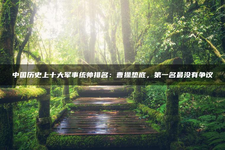 中国历史上十大军事统帅排名：曹操垫底，第一名最没有争议