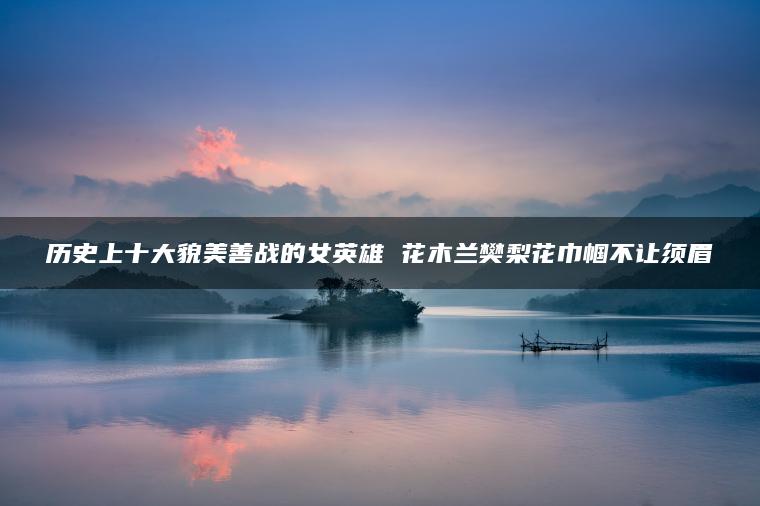 历史上十大貌美善战的女英雄 花木兰樊梨花巾帼不让须眉