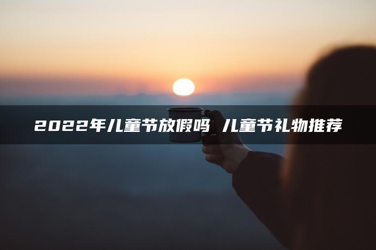 2022年儿童节放假吗 儿童节礼物推荐