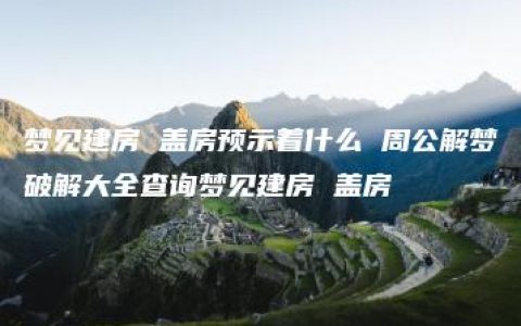 梦见建房 盖房预示着什么 周公解梦破解大全查询梦见建房 盖房