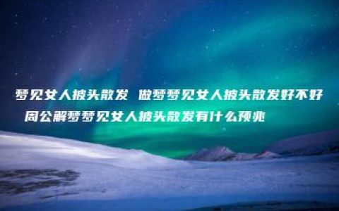 梦见女人披头散发 做梦梦见女人披头散发好不好 周公解梦梦见女人披头散发有什么预兆