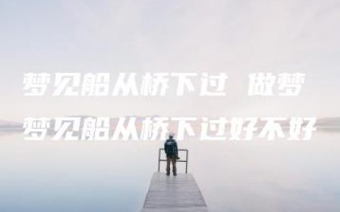 梦见船从桥下过 做梦梦见船从桥下过好不好