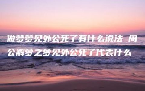 做梦梦见外公死了有什么说法 周公解梦之梦见外公死了代表什么