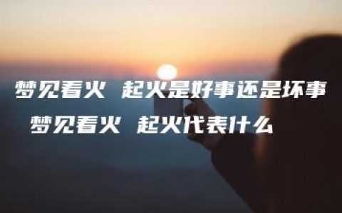 梦见着火 起火是好事还是坏事 梦见着火 起火代表什么