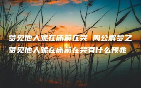 梦见他人跪在床前在哭 周公解梦之梦见他人跪在床前在哭有什么预兆