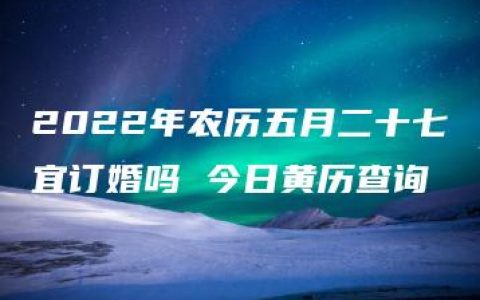 2022年农历五月二十七宜订婚吗 今日黄历查询