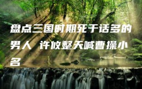 盘点三国时期死于话多的男人 许攸整天喊曹操小名