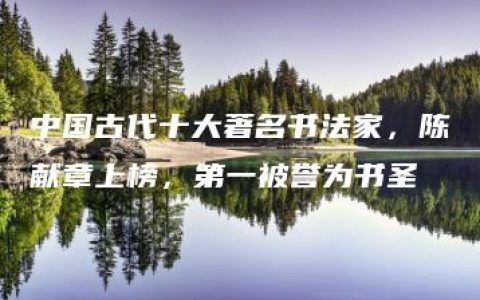 中国古代十大著名书法家，陈献章上榜，第一被誉为书圣