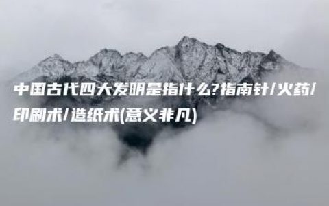 中国古代四大发明是指什么?指南针/火药/印刷术/造纸术(意义非凡)