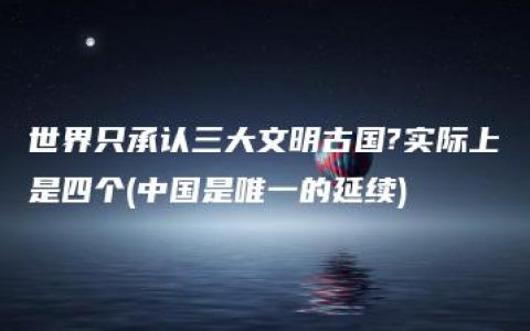 世界只承认三大文明古国?实际上是四个(中国是唯一的延续)