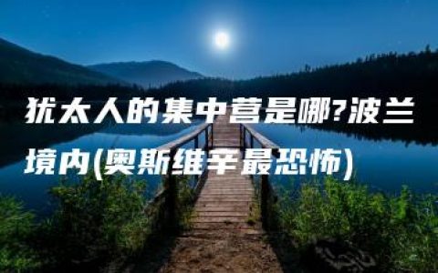 犹太人的集中营是哪?波兰境内(奥斯维辛最恐怖)