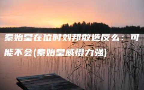 秦始皇在位时刘邦敢造反么：可能不会(秦始皇威慑力强)