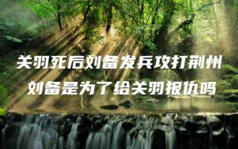 关羽死后刘备发兵攻打荆州 刘备是为了给关羽报仇吗