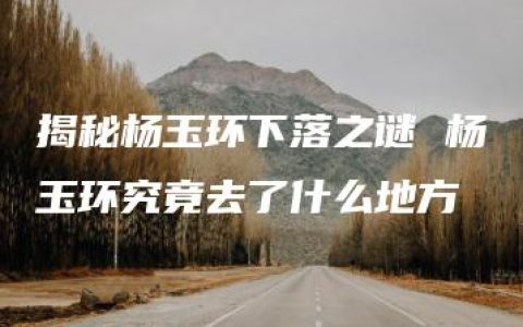 揭秘杨玉环下落之谜 杨玉环究竟去了什么地方