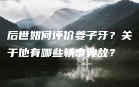 后世如何评价姜子牙？关于他有哪些轶事典故？