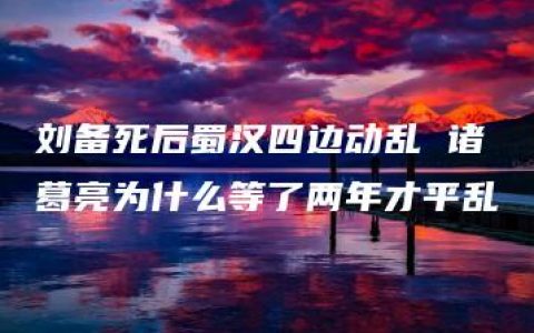 刘备死后蜀汉四边动乱 诸葛亮为什么等了两年才平乱