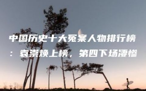 中国历史十大冤案人物排行榜：袁崇焕上榜，第四下场凄惨