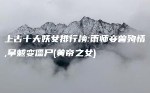 上古十大妖女排行榜:雨师妾曾殉情,旱魃变僵尸(黄帝之女)