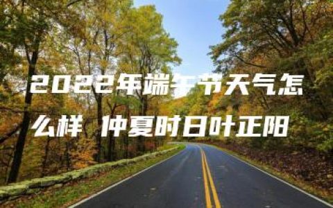 2022年端午节天气怎么样 仲夏时日叶正阳