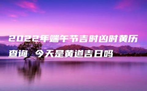 2022年端午节吉时凶时黄历查询 今天是黄道吉日吗