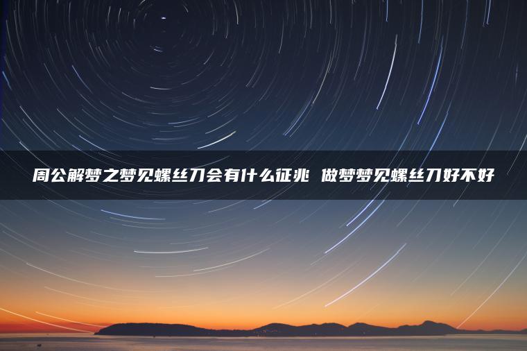 周公解梦之梦见螺丝刀会有什么征兆 做梦梦见螺丝刀好不好