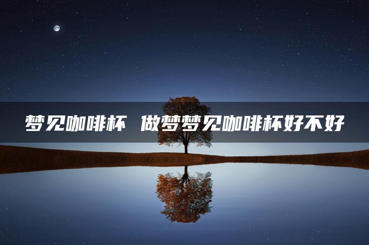 梦见咖啡杯 做梦梦见咖啡杯好不好