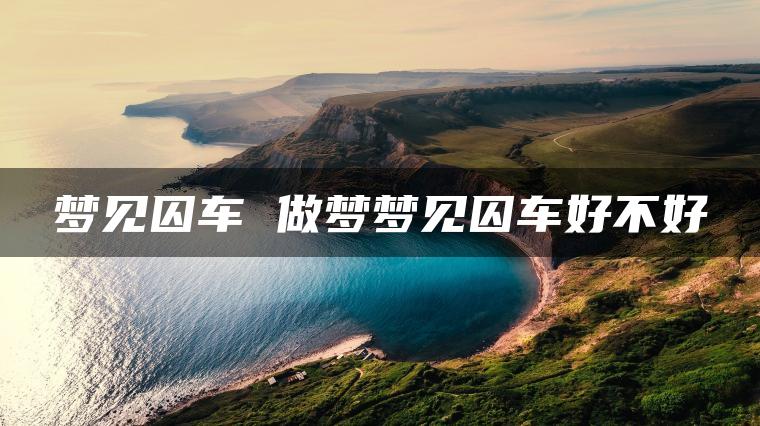 梦见囚车 做梦梦见囚车好不好