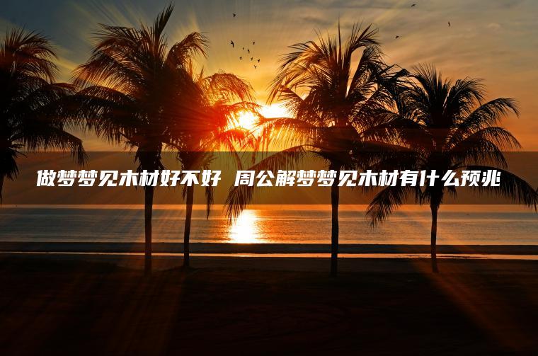 做梦梦见木材好不好 周公解梦梦见木材有什么预兆