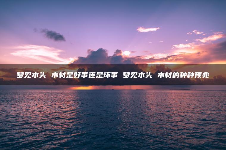 梦见木头 木材是好事还是坏事 梦见木头 木材的种种预兆