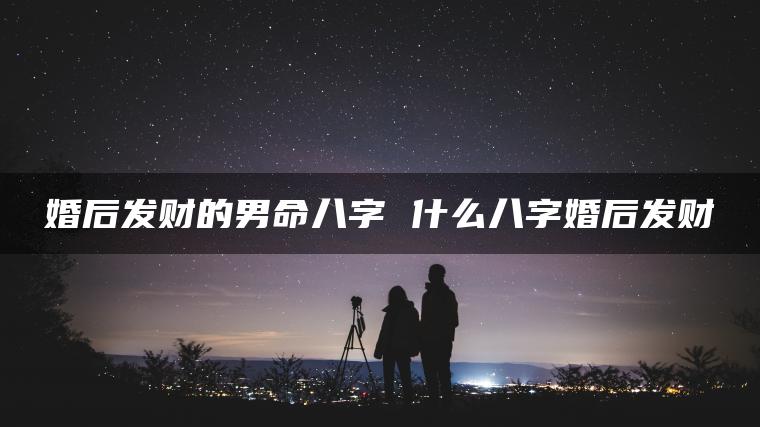 婚后发财的男命八字 什么八字婚后发财