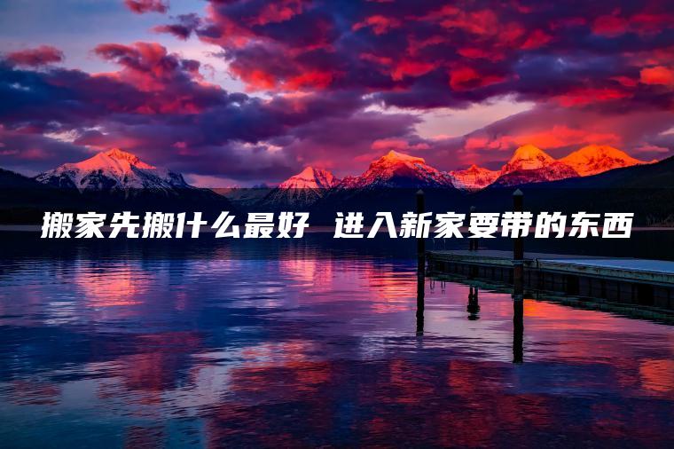 搬家先搬什么最好 进入新家要带的东西