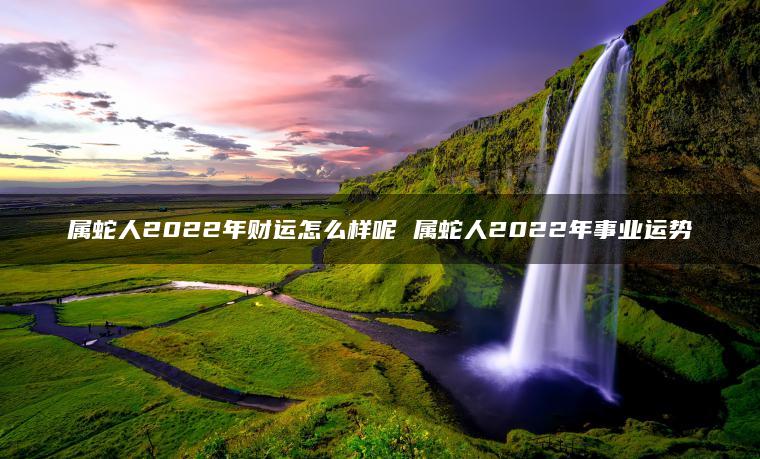 属蛇人2022年财运怎么样呢 属蛇人2022年事业运势