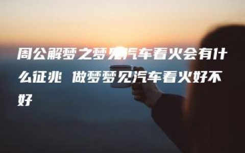 周公解梦之梦见汽车着火会有什么征兆 做梦梦见汽车着火好不好