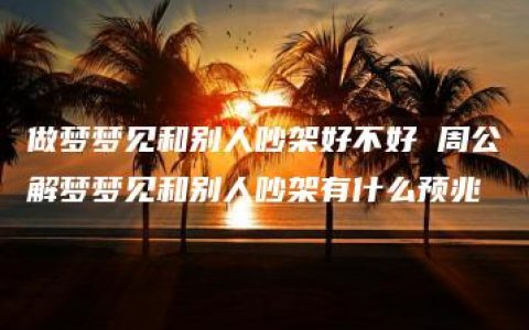 做梦梦见和别人吵架好不好 周公解梦梦见和别人吵架有什么预兆