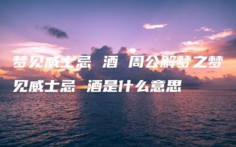 梦见威士忌 酒 周公解梦之梦见威士忌 酒是什么意思