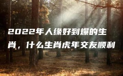 2022年人缘好到爆的生肖，什么生肖虎年交友顺利