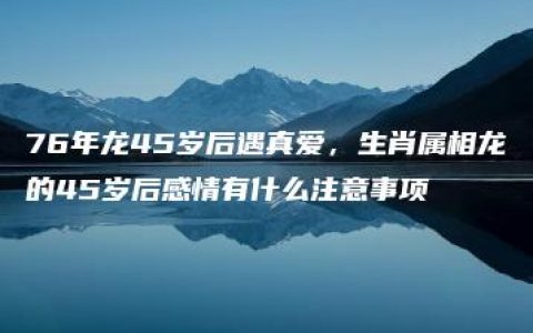 76年龙45岁后遇真爱，生肖属相龙的45岁后感情有什么注意事项