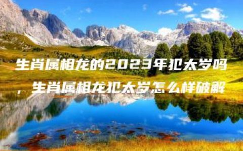 生肖属相龙的2023年犯太岁吗，生肖属相龙犯太岁怎么样破解