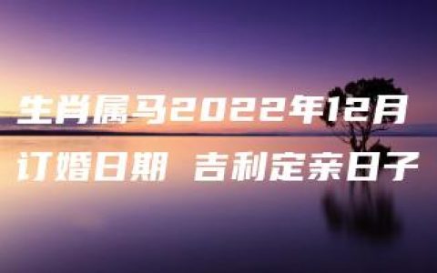 生肖属马2022年12月订婚日期 吉利定亲日子