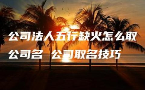 公司法人五行缺火怎么取公司名 公司取名技巧