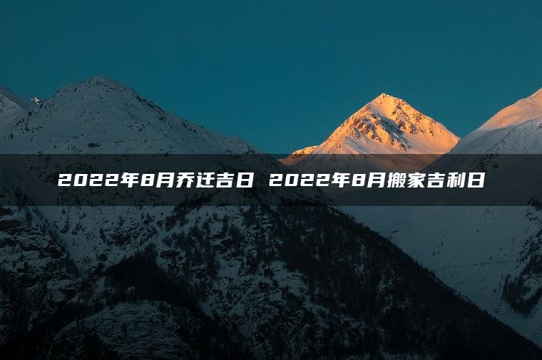 2022年8月乔迁吉日 2022年8月搬家吉利日