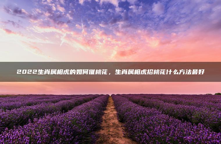 2022生肖属相虎的如何催桃花，生肖属相虎招桃花什么方法最好