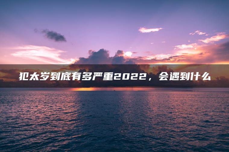 犯太岁到底有多严重2022，会遇到什么
