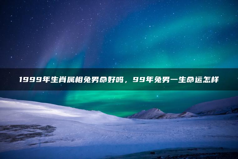 1999年生肖属相兔男命好吗，99年兔男一生命运怎样