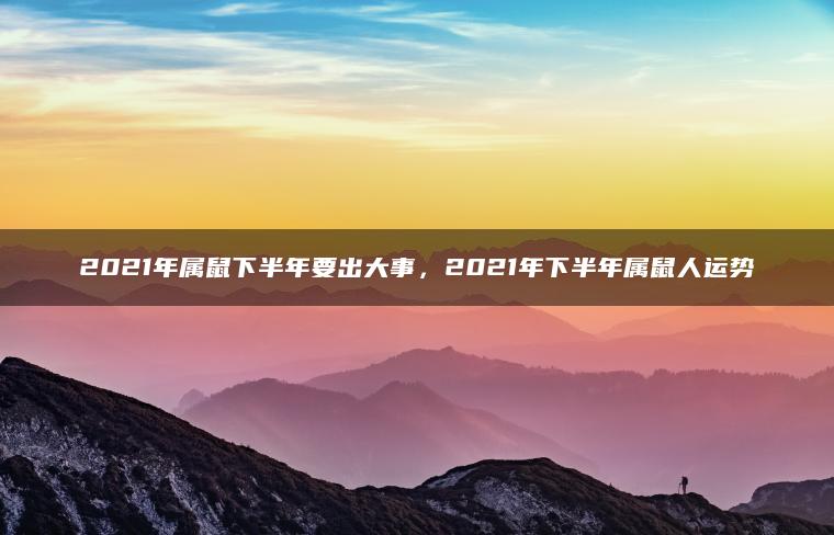 2021年属鼠下半年要出大事，2021年下半年属鼠人运势