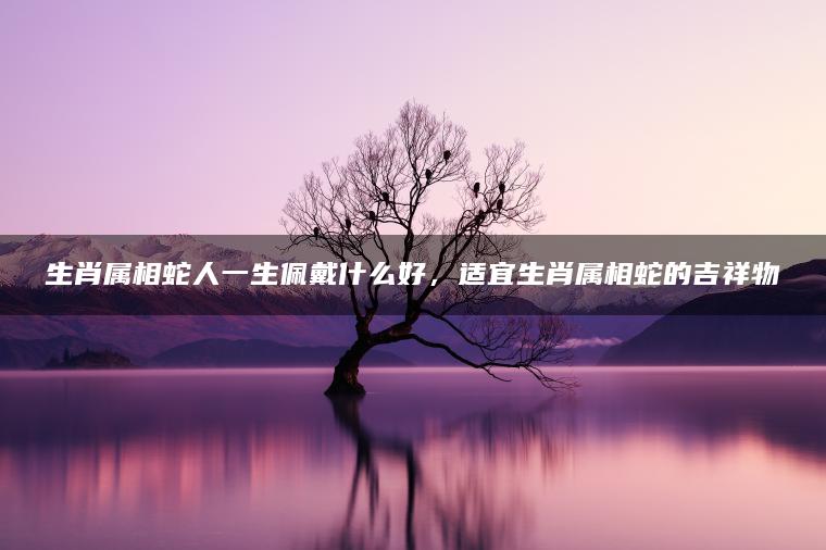 生肖属相蛇人一生佩戴什么好，适宜生肖属相蛇的吉祥物